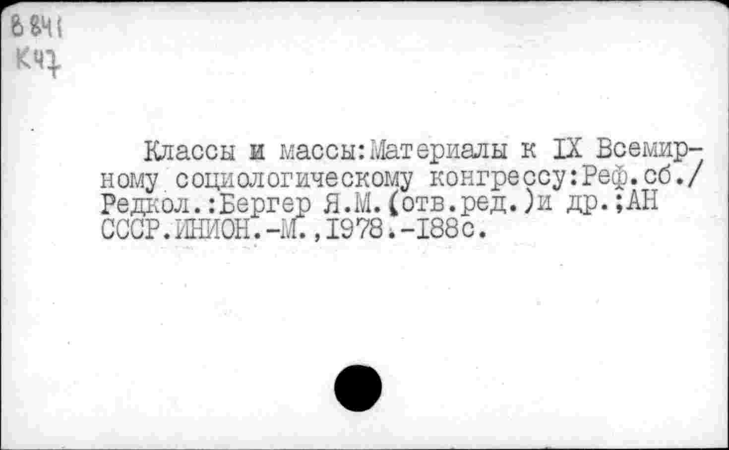 ﻿Классы и массы:Материалы к IX Всемирному социологическому конгрессу:Реф.сб./ Редкой.:Бергер Я.М.(отв.ред.)и др.;АН СССР. ИНИОН. -Ж ,1978 *-188с.